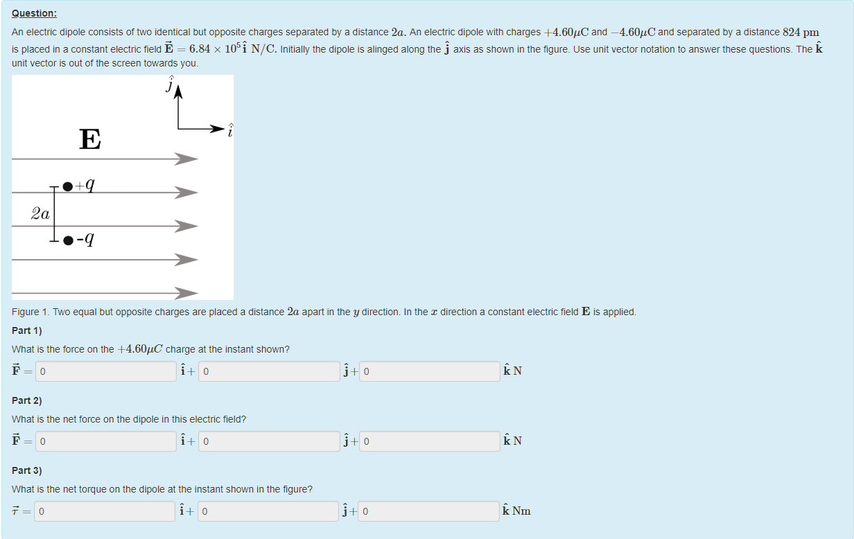 Machine generated alternative text:
Question: 
An electric dipole consists of two identical but opposite charges separated by a distance '2a. An electric dipole witn charges +4.60"C and —4.60"C and separated by a distance 824 pm 
is placed in a constant electric field E = 6.84 x 105i NIC. Initially the dipole is alinged along the j axis as shown in the figure. use unit vector notation to answer these questions. T ne k 
unit vector is out of the screen towards you. 
2a 
Figure 1 _ Two equal but opposite charges are placed a distance 2a apart in the y direction. In the x direction a constant electric field E is applied. 
part 1) 
What is the force on the +4.60gC charge at the instant shown? 
i + 10 
part 2) 
What is the net torce on the dipole in this electric field? 
i + 10 
part 3) 
What is the net torque on the dipole at the instant shown in the figure? 
j 
Nm 